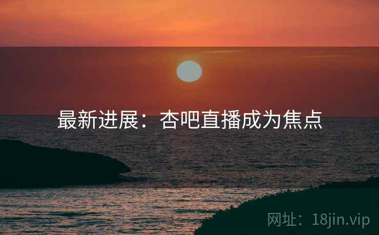 最新进展：杏吧直播成为焦点